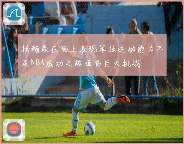 杨瀚森在场上表现笨拙运动能力不足NBA成功之路面临巨大挑战