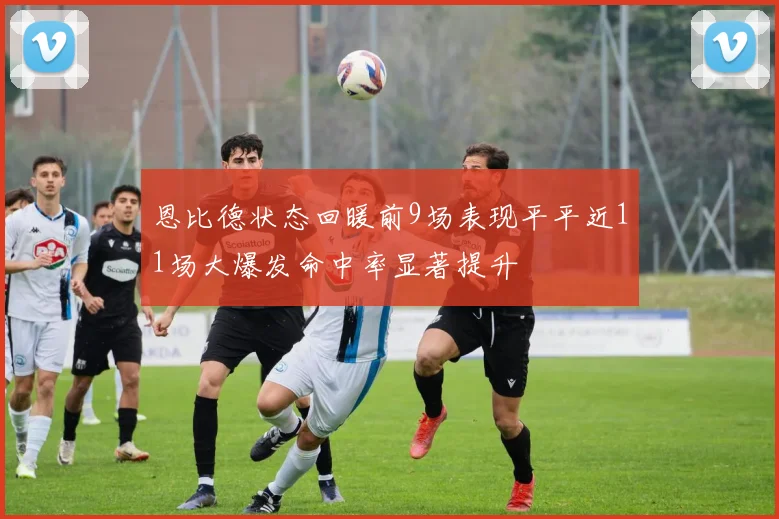 恩比德状态回暖前9场表现平平近11场大爆发命中率显著提升