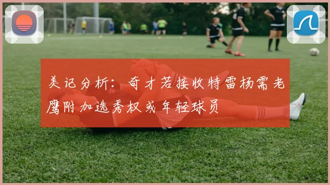 美记分析：奇才若接收特雷杨需老鹰附加选秀权或年轻球员