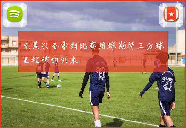 克莱兴奋拿到比赛用球期待三分球里程碑的到来
