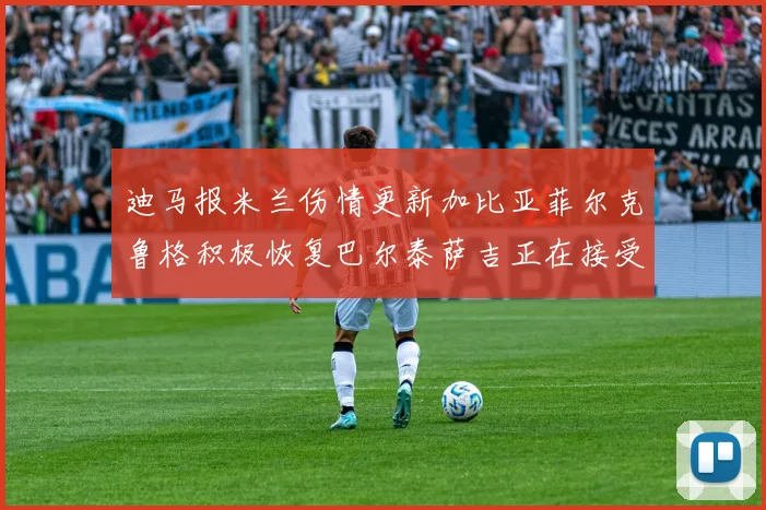 迪马报米兰伤情更新加比亚菲尔克鲁格积极恢复巴尔泰萨吉正在接受评估