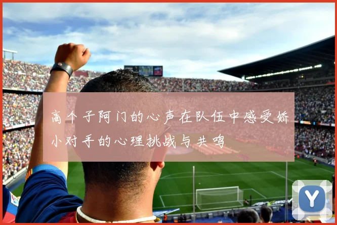 高个子阿门的心声在队伍中感受娇小对手的心理挑战与共鸣