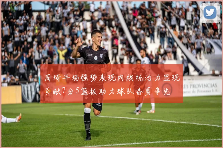 周琦半场强势表现内线统治力显现贡献7分5篮板助力球队奋勇争先