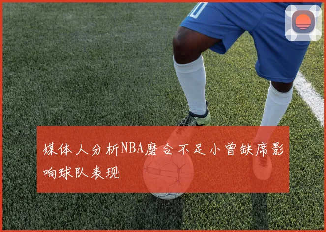 媒体人分析NBA磨合不足小曾缺席影响球队表现