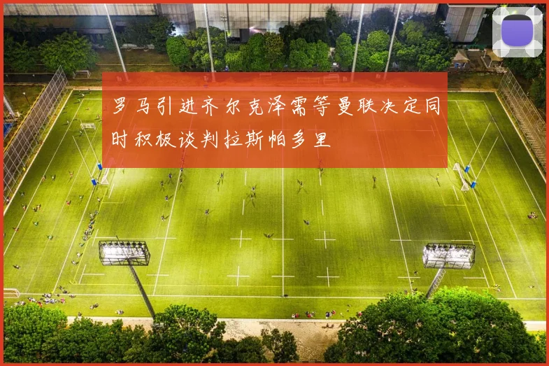 罗马引进齐尔克泽需等曼联决定同时积极谈判拉斯帕多里