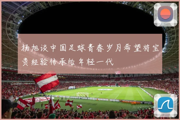 杨旭谈中国足球青春岁月希望将宝贵经验传承给年轻一代