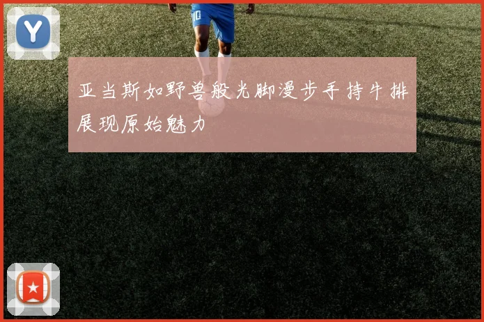 亚当斯如野兽般光脚漫步手持牛排展现原始魅力