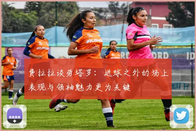 费拉拉谈劳塔罗：进球之外的场上表现与领袖魅力更为关键