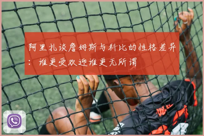 阿里扎谈詹姆斯与科比的性格差异：谁更受欢迎谁更无所谓