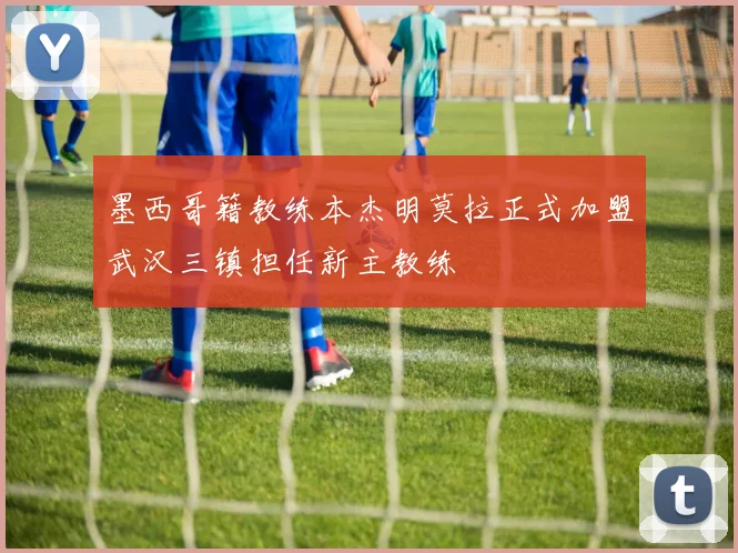 墨西哥籍教练本杰明莫拉正式加盟武汉三镇担任新主教练