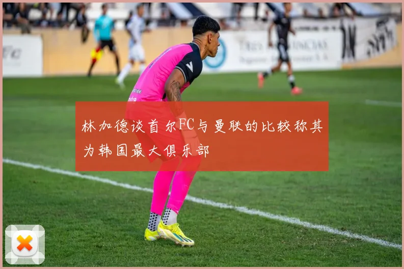 林加德谈首尔FC与曼联的比较称其为韩国最大俱乐部