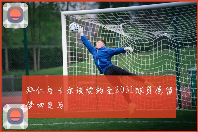 拜仁与卡尔谈续约至2031球员愿留梦回皇马