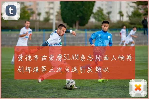 爱德华兹荣膺SLAM杂志封面人物再创辉煌第三次当选引发热议