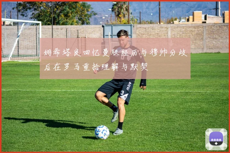 姆希塔良回忆曼联经历与穆帅分歧后在罗马重拾理解与默契