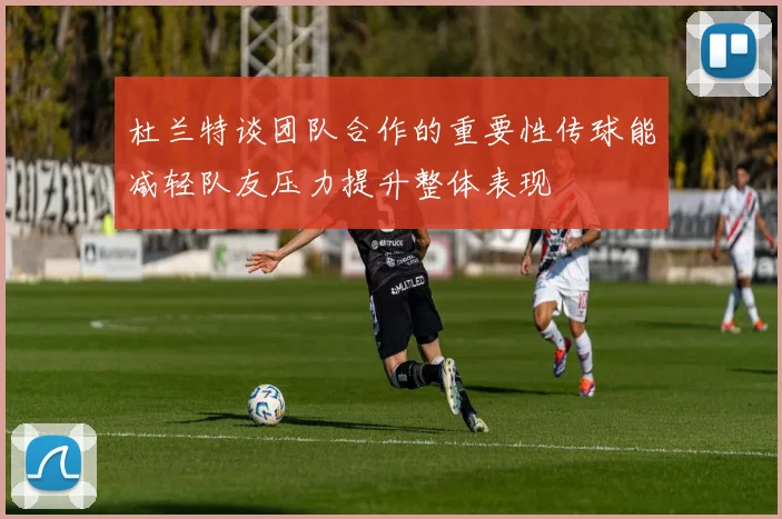 杜兰特谈团队合作的重要性传球能减轻队友压力提升整体表现