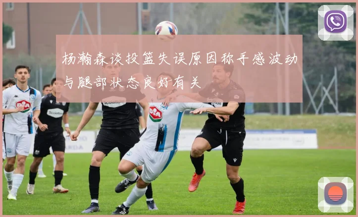 杨瀚森谈投篮失误原因称手感波动与腿部状态良好有关