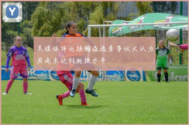 美媒体评论杨瀚森选秀争议大认为其尚未达到轮换水平