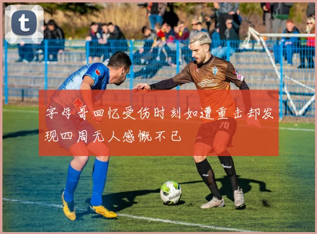 字母哥回忆受伤时刻如遭重击却发现四周无人感慨不已