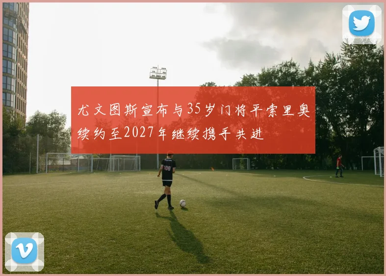 尤文图斯宣布与35岁门将平索里奥续约至2027年继续携手共进