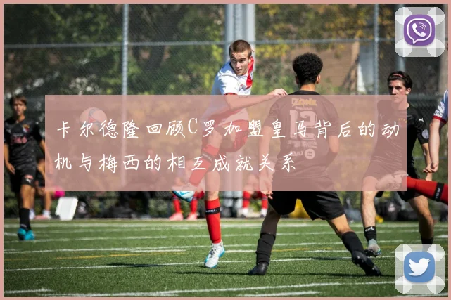 卡尔德隆回顾C罗加盟皇马背后的动机与梅西的相互成就关系