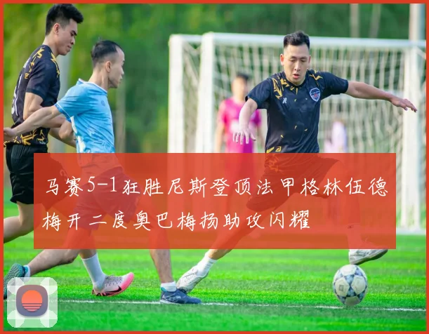 马赛5-1狂胜尼斯登顶法甲格林伍德梅开二度奥巴梅扬助攻闪耀